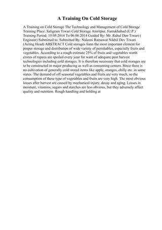 A Training On Cold Storage
A Training on Cold Storage The Technology and Management of Cold Storage
Training Place: Saligram Tiwari Cold Storage Amritpur, Farrukhabad (U.P.)
Training Period: 15.05.2014 To 06.06.2014 Guided By: Mr. Rahul Deo Tiwari (
Engineer) Submitted to: Submitted By: Naleeni Ramawat Nikhil Dev Tiwari
(Acting Head) ABSTRACT Cold storages form the most important element for
proper storage and distribution of wide variety of perishables, especially fruits and
vegetables. According to a rough estimate 25% of fruits and vegetables worth
crores of rupees are spoiled every year for want of adequate post harvest
technologies including cold storages. It is therefore necessary that cold storages are
to be constructed in major producing as well as consuming centers. Since there is
no cultivation of generally cold stored items like apple, oranges, chilly etc. in some
states. The demand of off seasonal vegetables and fruits are very much, so the
consumption of these type of vegetables and fruits are very high. The most obvious
losses after harvest are caused by mechanical injury, decay and aging. Losses in
moisture, vitamins, sugars and starches are less obvious, but they adversely affect
quality and nutrition. Rough handling and holding at
 
