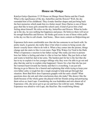 House on Mango
Katelyn Gettys Questions 15 29 House on Mango Street Darius and the Clouds
What is the significance of the sky, butterflies and the flowers? Well, the sky
reminded him of his childhood. They d make familiar shapes and just bring back
the best memories which made him in a better mood. Since Darius is one of those
guys that like to tease girls around the school yard, it kind of gives him a bad
feeling about himself. He relies on the sky, butterflies and flowers. When he looks
up in the sky, he sees nothing but happiness and peace. He believes there will never
be enough butterflies and flowers. He thinks god exists in one of those white puffs
in the sky we like to call clouds. And Some... Show more content on Helpwriting.net
...
Esperanza feels more comfortable now that she has someone to eat lunch with. So
pretty much, in general, she really likes it but when it comes to being social, she
doesn t exactly know what to do with it. When a boy comes into the picture, things
change and she starts to like it even more. Papa Who Wakes Up Tired in the Dark
What is Esperanza s reaction to her father crying? She really just tries to picture
how her father is feeling and what it s like to lose her father. She just feels so bad
and wants to hold her dad in her arms. The hardest part for her is the fact that she
has to try to explain it to her younger siblings why they won t be able to go out and
play that day and try to explain what happened. I know for a fact that she has just
the warmest heart towards her family and that it s everything. I can just tell.
Having to go to Mexico for a funeral and explaining that while trying to keep your
own father calm; is tough but she s tough enough to help and get through that
situation. Born Bad How does Esperanza grapple with her aunt s death? What
questions does she ask and what conclusions does she make? She doesn t like the
death because of the whole game she played with her friends acting and portraying
them selves as Aunt Lupe. Considering she was bedridden and sick almost all of
Esperanza s life, she never got to go out and have fun with her aunt. Although
Esperanza was afraid to visit Lupe, she liked her. She would bring library
 