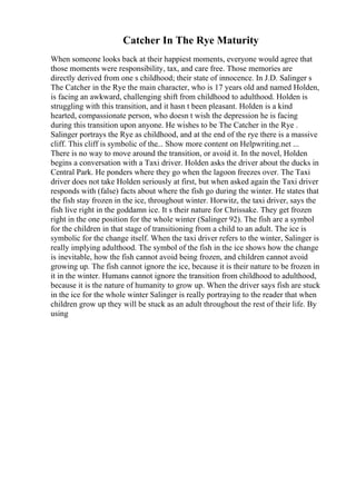 Catcher In The Rye Maturity
When someone looks back at their happiest moments, everyone would agree that
those moments were responsibility, tax, and care free. Those memories are
directly derived from one s childhood; their state of innocence. In J.D. Salinger s
The Catcher in the Rye the main character, who is 17 years old and named Holden,
is facing an awkward, challenging shift from childhood to adulthood. Holden is
struggling with this transition, and it hasn t been pleasant. Holden is a kind
hearted, compassionate person, who doesn t wish the depression he is facing
during this transition upon anyone. He wishes to be The Catcher in the Rye .
Salinger portrays the Rye as childhood, and at the end of the rye there is a massive
cliff. This cliff is symbolic of the... Show more content on Helpwriting.net ...
There is no way to move around the transition, or avoid it. In the novel, Holden
begins a conversation with a Taxi driver. Holden asks the driver about the ducks in
Central Park. He ponders where they go when the lagoon freezes over. The Taxi
driver does not take Holden seriously at first, but when asked again the Taxi driver
responds with (false) facts about where the fish go during the winter. He states that
the fish stay frozen in the ice, throughout winter. Horwitz, the taxi driver, says the
fish live right in the goddamn ice. It s their nature for Chrissake. They get frozen
right in the one position for the whole winter (Salinger 92). The fish are a symbol
for the children in that stage of transitioning from a child to an adult. The ice is
symbolic for the change itself. When the taxi driver refers to the winter, Salinger is
really implying adulthood. The symbol of the fish in the ice shows how the change
is inevitable, how the fish cannot avoid being frozen, and children cannot avoid
growing up. The fish cannot ignore the ice, because it is their nature to be frozen in
it in the winter. Humans cannot ignore the transition from childhood to adulthood,
because it is the nature of humanity to grow up. When the driver says fish are stuck
in the ice for the whole winter Salinger is really portraying to the reader that when
children grow up they will be stuck as an adult throughout the rest of their life. By
using
 