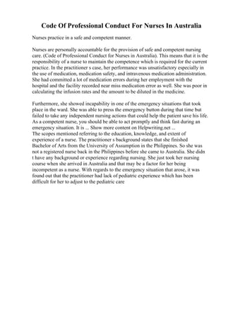 Code Of Professional Conduct For Nurses In Australia
Nurses practice in a safe and competent manner.
Nurses are personally accountable for the provision of safe and competent nursing
care. (Code of Professional Conduct for Nurses in Australia). This means that it is the
responsibility of a nurse to maintain the competence which is required for the current
practice. In the practitioner s case, her performance was unsatisfactory especially in
the use of medication, medication safety, and intravenous medication administration.
She had committed a lot of medication errors during her employment with the
hospital and the facility recorded near miss medication error as well. She was poor in
calculating the infusion rates and the amount to be diluted in the medicine.
Furthermore, she showed incapability in one of the emergency situations that took
place in the ward. She was able to press the emergency button during that time but
failed to take any independent nursing actions that could help the patient save his life.
As a competent nurse, you should be able to act promptly and think fast during an
emergency situation. It is ... Show more content on Helpwriting.net ...
The scopes mentioned referring to the education, knowledge, and extent of
experience of a nurse. The practitioner s background states that she finished
Bachelor of Arts from the University of Assumption in the Philippines. So she was
not a registered nurse back in the Philippines before she came to Australia. She didn
t have any background or experience regarding nursing. She just took her nursing
course when she arrived in Australia and that may be a factor for her being
incompetent as a nurse. With regards to the emergency situation that arose, it was
found out that the practitioner had lack of pediatric experience which has been
difficult for her to adjust to the pediatric care
 