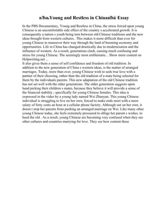 вЂњYoung and Restless in ChinaвЂќ Essay
In the PBS Documentary, Young and Restless in China, the stress forced upon young
Chinese is an uncomfortable side effect of the country s accelerated growth. It is
consequently a nation s youth being torn between old Chinese traditions and the new
ideas brought from western cultures.. This makes it more difficult than ever for
young Chinese to maneuver their way through the land of booming economy and
opportunities. Life in China has changed drastically due to modernization and the
influence of western. As a result, generations clash, causing much confusing and
stress for young Chinese. The seemingly most emblematic... Show more content on
Helpwriting.net ...
It also gives them a sense of self confidence and freedom of old tradition. In
addition to the new generation of China s western ideas, is the matter of arranged
marriages. Today, more than ever, young Chinese wish to seek true love with a
partner of their choosing, rather than the old tradition of a mate being selected for
them by the individuals parents. This new adaptation of the old Chinese tradition
has not set well with the older generations. The older generation suggests upon
hand picking their children s mates, because they believe it will provide a sense of
the financial stability ; specifically for young Chinese females. This idea is
expressed in the video by a young lady named Wei Zhanyan. This young Chinese
individual is struggling to live on her own, forced to make ends meet with a mere
salary of forty cents an hour at a cellular phone factory. Although out on her own, it
doesn t stop her parents from pushing an arranged marriage on Wei. Like many other
young Chinese today, she feels extremely pressured to oblige her parent s wishes. to
heed the old . As a result, young Chinese are becoming very confused when they see
other cultures and countries marrying for love. They see how content these
 