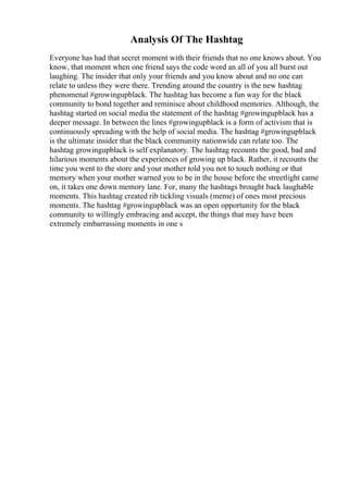 Analysis Of The Hashtag
Everyone has had that secret moment with their friends that no one knows about. You
know, that moment when one friend says the code word an all of you all burst out
laughing. The insider that only your friends and you know about and no one can
relate to unless they were there. Trending around the country is the new hashtag
phenomenal #growingupblack. The hashtag has become a fun way for the black
community to bond together and reminisce about childhood memories. Although, the
hashtag started on social media the statement of the hashtag #growingupblack has a
deeper message. In between the lines #growingupblack is a form of activism that is
continuously spreading with the help of social media. The hashtag #growingupblack
is the ultimate insider that the black community nationwide can relate too. The
hashtag growingupblack is self explanatory. The hashtag recounts the good, bad and
hilarious moments about the experiences of growing up black. Rather, it recounts the
time you went to the store and your mother told you not to touch nothing or that
memory when your mother warned you to be in the house before the streetlight came
on, it takes one down memory lane. For, many the hashtags brought back laughable
moments. This hashtag created rib tickling visuals (meme) of ones most precious
moments. The hashtag #growingupblack was an open opportunity for the black
community to willingly embracing and accept, the things that may have been
extremely embarrassing moments in one s
 