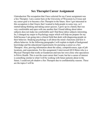 Sex Therapist Career Assignment
I.Introduction The occupation that I have selected for my Career assignment was
a Sex Therapist. I am a senior here at the University of Wisconsin La Crosse and
my career goal is to become a Sex Therapist in the future. How I got interested in
this occupation is that I knew that I wanted to help people in some way, so I
started taking thinking and taking career quizzes. I grew up in a family that was
very comfortable and open with one another that I found talking about taboo
subjects does not make me comfortable and I find those taboo subjects interesting.
So, I changed my major to Psychology major which will help me prepare for my
field because I am going into a clinical field that deals with diagnosing people on
their behavior. Studying psychology is all about the mind s functions and how it
affects behavior. In the following paragraphs I will explain in depth of background
knowledge and the educational requirements for pursuing a career as a Sex
Therapist. Also, proving information about the salary, competitiveness, type of job
locations, and expectations. For this assignment I interviewed Jill O Brien who is a
Physical Therapist that works at Gunderson and runs her own clinic who specializes
in Pelvic Health. This is not the exact career that I want, but her a career of interest
is something similar to what I will be working with future patients about in the
future. I could not job shadow a Sex Therapist due to confidentiality reasons. These
are the topics I will be
 