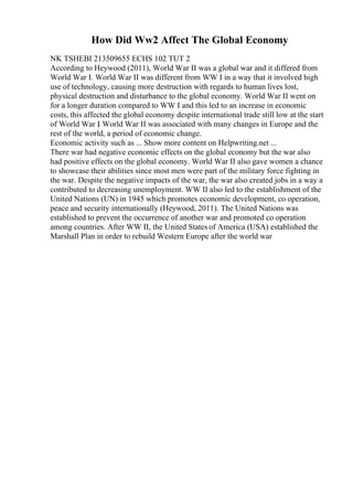 How Did Ww2 Affect The Global Economy
NK TSHEBI 213509655 ECHS 102 TUT 2
According to Heywood (2011), World War II was a global war and it differed from
World War I. World War II was different from WW I in a way that it involved high
use of technology, causing more destruction with regards to human lives lost,
physical destruction and disturbance to the global economy. World War II went on
for a longer duration compared to WW I and this led to an increase in economic
costs, this affected the global economy despite international trade still low at the start
of World War I. World War II was associated with many changes in Europe and the
rest of the world, a period of economic change.
Economic activity such as ... Show more content on Helpwriting.net ...
There war had negative economic effects on the global economy but the war also
had positive effects on the global economy. World War II also gave women a chance
to showcase their abilities since most men were part of the military force fighting in
the war. Despite the negative impacts of the war, the war also created jobs in a way a
contributed to decreasing unemployment. WW II also led to the establishment of the
United Nations (UN) in 1945 which promotes economic development, co operation,
peace and security internationally (Heywood, 2011). The United Nations was
established to prevent the occurrence of another war and promoted co operation
among countries. After WW II, the United States of America (USA) established the
Marshall Plan in order to rebuild Western Europe after the world war
 