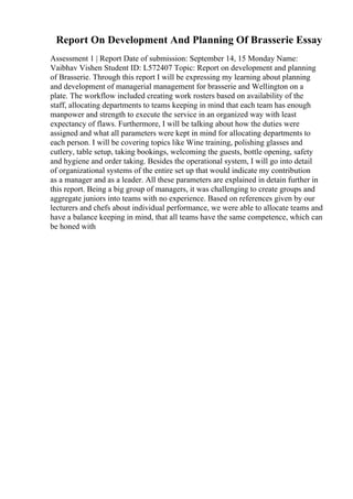 Report On Development And Planning Of Brasserie Essay
Assessment 1 | Report Date of submission: September 14, 15 Monday Name:
Vaibhav Vishen Student ID: L572407 Topic: Report on development and planning
of Brasserie. Through this report I will be expressing my learning about planning
and development of managerial management for brasserie and Wellington on a
plate. The workflow included creating work rosters based on availability of the
staff, allocating departments to teams keeping in mind that each team has enough
manpower and strength to execute the service in an organized way with least
expectancy of flaws. Furthermore, I will be talking about how the duties were
assigned and what all parameters were kept in mind for allocating departments to
each person. I will be covering topics like Wine training, polishing glasses and
cutlery, table setup, taking bookings, welcoming the guests, bottle opening, safety
and hygiene and order taking. Besides the operational system, I will go into detail
of organizational systems of the entire set up that would indicate my contribution
as a manager and as a leader. All these parameters are explained in detain further in
this report. Being a big group of managers, it was challenging to create groups and
aggregate juniors into teams with no experience. Based on references given by our
lecturers and chefs about individual performance, we were able to allocate teams and
have a balance keeping in mind, that all teams have the same competence, which can
be honed with
 