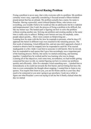 Barrel Racing Problem
Fixing a problem is never easy, that s why everyone calls it a problem. My problem
certainly wasn t easy, especially considering it focused around a fifteen hundred
pound animal that has an attitude. My problem actually has a name; his name is
Preacher. Having a powerful, sorrel colored Quarter Horse, who towers over
everything, you wouldn t believe he would act like an adolescent; but he is indolent
and temperamental. Like I said, the process of fixing a problem to be difficult, but
like my trainer says The hardest part is figuring out how to solve the problem
without creating another one. Solving one problem and creating another at the same
time is really easy to achieve. Riding a new horseis not easy for anybody, some
people adjust quickly,... Show more content on Helpwriting.net ...
Learning how he stops with the bit, how he responds to pressure, what he does if I
approach the barrel in different ways was essential to the retraining process. The
first week of retraining, I tried different bits, and not once did I approach a barrel; I
wanted to observe how he stopped, how he responded to each bit. If he reacted
inadequately to a bit, I didn t want him to associate it with barrels. How he moved,
how he responded to each queue that I gave him accordingly was a important part
of the learning process. Slowly, but surely we started connecting, and learning
together. I studied how he worked and he was learning who was in charge.
Learning all of the objectives, took some time, nevertheless, we had trouble getting
connected but once we did, we started figuring out how to correct our problems
quickly and efficiently. After five attempts I tried something new... I pushed him as
tremendously as he could run towards the first barrel, and not letting him have the
time to even contemplate the thought about stopping, I wanted him to listen to my
queues, You require him listen to you, you are his brains and he is your feet, they
need to be connected or you aren t going to go anywhere, I took me a while to
figure out what Preacher s own was trying to tell me but it finally clicked when the
day we started
 
