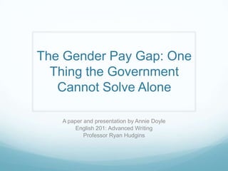 The Gender Pay Gap: One
Thing the Government
Cannot Solve Alone
A paper and presentation by Annie Doyle
English 201: Advanced Writing
Professor Ryan Hudgins
 