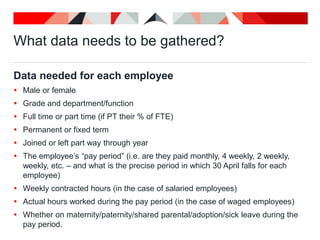 What data needs to be gathered?
Data needed for each employee
 Male or female
 Grade and department/function
 Full time or part time (if PT their % of FTE)
 Permanent or fixed term
 Joined or left part way through year
 The employee’s “pay period” (i.e. are they paid monthly, 4 weekly, 2 weekly,
weekly, etc. – and what is the precise period in which 30 April falls for each
employee)
 Weekly contracted hours (in the case of salaried employees)
 Actual hours worked during the pay period (in the case of waged employees)
 Whether on maternity/paternity/shared parental/adoption/sick leave during the
pay period.
 