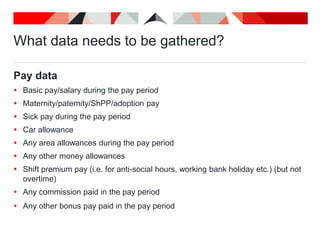 What data needs to be gathered?
Pay data
 Basic pay/salary during the pay period
 Maternity/paternity/ShPP/adoption pay
 Sick pay during the pay period
 Car allowance
 Any area allowances during the pay period
 Any other money allowances
 Shift premium pay (i.e. for anti-social hours, working bank holiday etc.) (but not
overtime)
 Any commission paid in the pay period
 Any other bonus pay paid in the pay period
 