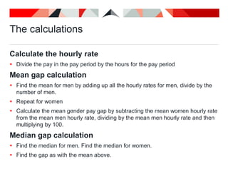 The calculations
Calculate the hourly rate
 Divide the pay in the pay period by the hours for the pay period
Mean gap calculation
 Find the mean for men by adding up all the hourly rates for men, divide by the
number of men.
 Repeat for women
 Calculate the mean gender pay gap by subtracting the mean women hourly rate
from the mean men hourly rate, dividing by the mean men hourly rate and then
multiplying by 100.
Median gap calculation
 Find the median for men. Find the median for women.
 Find the gap as with the mean above.
 