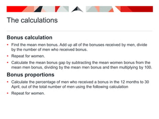 The calculations
Bonus calculation
 Find the mean men bonus. Add up all of the bonuses received by men, divide
by the number of men who received bonus.
 Repeat for women.
 Calculate the mean bonus gap by subtracting the mean women bonus from the
mean men bonus, dividing by the mean men bonus and then multiplying by 100.
Bonus proportions
 Calculate the percentage of men who received a bonus in the 12 months to 30
April, out of the total number of men using the following calculation
 Repeat for women.
 