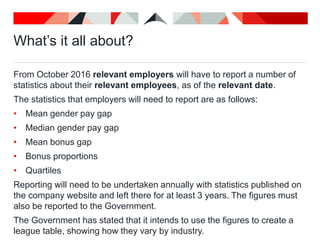 What’s it all about?
From October 2016 relevant employers will have to report a number of
statistics about their relevant employees, as of the relevant date.
The statistics that employers will need to report are as follows:
• Mean gender pay gap
• Median gender pay gap
• Mean bonus gap
• Bonus proportions
• Quartiles
Reporting will need to be undertaken annually with statistics published on
the company website and left there for at least 3 years. The figures must
also be reported to the Government.
The Government has stated that it intends to use the figures to create a
league table, showing how they vary by industry.
 