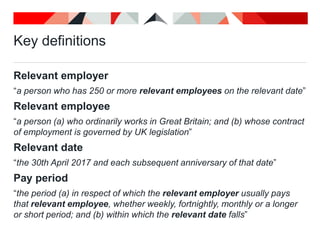 Key definitions
Relevant employer
“a person who has 250 or more relevant employees on the relevant date”
Relevant employee
“a person (a) who ordinarily works in Great Britain; and (b) whose contract
of employment is governed by UK legislation”
Relevant date
“the 30th April 2017 and each subsequent anniversary of that date”
Pay period
“the period (a) in respect of which the relevant employer usually pays
that relevant employee, whether weekly, fortnightly, monthly or a longer
or short period; and (b) within which the relevant date falls”
 