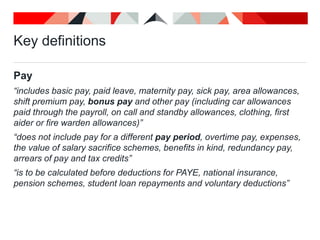 Key definitions
Pay
“includes basic pay, paid leave, maternity pay, sick pay, area allowances,
shift premium pay, bonus pay and other pay (including car allowances
paid through the payroll, on call and standby allowances, clothing, first
aider or fire warden allowances)”
“does not include pay for a different pay period, overtime pay, expenses,
the value of salary sacrifice schemes, benefits in kind, redundancy pay,
arrears of pay and tax credits”
“is to be calculated before deductions for PAYE, national insurance,
pension schemes, student loan repayments and voluntary deductions”
 