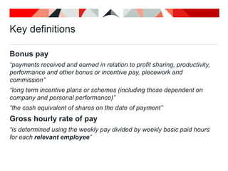 Key definitions
Bonus pay
“payments received and earned in relation to profit sharing, productivity,
performance and other bonus or incentive pay, piecework and
commission”
“long term incentive plans or schemes (including those dependent on
company and personal performance)”
“the cash equivalent of shares on the date of payment”
Gross hourly rate of pay
“is determined using the weekly pay divided by weekly basic paid hours
for each relevant employee”
 