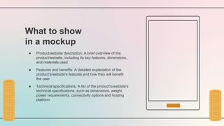 What to show
in a mockup
● Product/website description: A brief overview of the
product/website, including its key features, dimensions,
and materials used
● Features and benefits: A detailed explanation of the
product's/website's features and how they will benefit
the user
● Technical specifications: A list of the product's/website's
technical specifications, such as dimensions, weight,
power requirements, connectivity options and hosting
platform
 