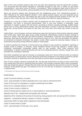 Many of the more sensible solutions take time and start with diagnosing what lies behind the numbers.
“I’m concerned that this British reporting is ostensibly focused on pay, but in reality it’s just about
representation,” says Brian Levine of Mercer, a consultancy. “What companies really need to find out is
whether they are hiring equitably, paying equitably and are offering equitable opportunities to advance.”
Men’s and women’s salaries start diverging from the childbearing years. This “motherhood penalty” is
often followed by the “good-daughter penalty”, when elderly parents require care and daughters prove
more conscientious than sons. The median pay gap is only 2% among full-time workers in their 30s, yet
jumps to 14% in their 40s and 16% in their 50s, according to the Office for National Statistics.
Tempting as it may be to blame women’s lack of progression on their wombs, this is only part of the
explanation. The other is structural discrimination. One in nine new mothers is dismissed, made
redundant or treated so poorly that she leaves, according to Britain’s equality watchdog. Subtler biases
favour men in hiring, performance reviews, pay and promotions. A study in 2016 by Warwick University
found that, among workers who asked for pay rises, men were 25% more likely than women to get the
nod.
Unlike Britain, many European countries tackling pay gaps have focused on discrimination between people
with similar jobs, rather than gaps across whole companies. Nevertheless, Britain’s blunter exercise is
having an impact. The data have got board members, shareholders, customers and employees talking
about pay. Now that the numbers are out, executives are keen to “win”, says one consultant. Iris Bohnet,
an economist at Harvard University, has noted a similar effect caused by awarding hygiene ratings to
restaurants and putting energy-efficiency labels on white goods.
If women’s positions do improve, it will be hard to say whether it was caused by mandatory reporting or
broader winds of change. In America, where President Donald Trump has rejected a similar policy,
companies nevertheless increasingly publish data on pay equality, often under pressure from
shareholders. In Britain several accounting and law firms disclosed partners’ salaries, though they were
excluded from mandatory reporting.
And within companies the case for diversity is increasingly made not in terms of PR but profit, as evidence
linking diversity to performance mounts. McKinsey found that companies in the bottom quartile for gender
and ethnic diversity in leadership were 29% less likely to achieve above-average profitability.
Even if every company became scrupulously fair, the pay gap would endure as long as more women than
men worked part-time and in industries that pay poorly. This prompts a question that is often overlooked:
what size should the gap be? Theresa May this week said she wanted her government to end the “burning
injustice” of the gender pay gap. The injustice to aim at is not the lack of equality in outcomes, but rather
in opportunities.
* A full breakdown of our figures can be found at www.economist.com/paygap
Vocab-fishing:
(verb) To promise solemnly, to swear.
(verb - past participle) To distort especially from a true value or symmetrical form
(verb) To form part of, strengthen or support (something) from below
(noun) Evil or improper behavior or action
(verb) To tell a trivial or childish lie
(noun) A strong adverse reaction (as to a recent political or social development)
(adverb) Just or fair : dealing fairly and equally with everyone
(adjective) Of or relating to the process of conceiving, being pregnant with, and giving birth to children
(adjective - comparative) Abrupt in speech or manner, unsubtle.
(set phrase) Refers to large electric appliances used domestically
(verb) To make known or public
(verb - past participle) To look past, miss, ignore
 
