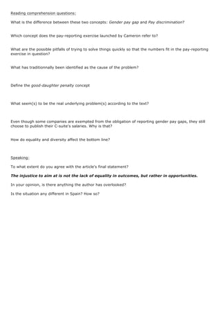 Reading comprehension questions:
What is the difference between these two concepts: Gender pay gap and Pay discrimination?
Which concept does the pay-reporting exercise launched by Cameron refer to?
What are the possible pitfalls of trying to solve things quickly so that the numbers fit in the pay-reporting
exercise in question?
What has traditionnally been identified as the cause of the problem?
Define the good-daughter penalty concept
What seem(s) to be the real underlying problem(s) according to the text?
Even though some companies are exempted from the obligation of reporting gender pay gaps, they still
choose to publish their C-suite's salaries. Why is that?
How do equality and diversity affect the bottom line?
Speaking:
To what extent do you agree with the article's final statement?
The injustice to aim at is not the lack of equality in outcomes, but rather in opportunities.
In your opinion, is there anything the author has overlooked?
Is the situation any different in Spain? How so?
 