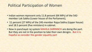 Political Participation of Women
• Indian women represent only 11.8 percent (64 MPs) of the 542-
member Lok Sabha (Lower house of the Parliament),
• 11 percent (27 MPs) of the 245-member Rajya Sabha (Upper house)
and 18.5 percent (five ministers) in cabinet.
• Now in panchayat raj system MAHILA SARPANCH are doing the part.
But they are not in the position to take their own designs . But it is
hopeful as consider the gender equality part
 