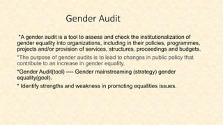 Gender Audit
*A gender audit is a tool to assess and check the institutionalization of
gender equality into organizations, including in their policies, programmes,
projects and/or provision of services, structures, proceedings and budgets.
*The purpose of gender audits is to lead to changes in public policy that
contribute to an increase in gender equality.
*Gender Audit(tool) ---- Gender mainstreaming (strategy) gender
equality(gool).
* Identify strengths and weakness in promoting equalities issues.
 