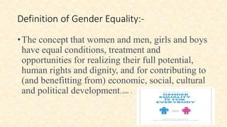 Definition of Gender Equality:-
•The concept that women and men, girls and boys
have equal conditions, treatment and
opportunities for realizing their full potential,
human rights and dignity, and for contributing to
(and benefitting from) economic, social, cultural
and political development.(Cont…)
 