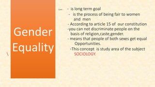 Cont-- - is long term goal
- is the process of being fair to women
and men
* - According to article 15 of our constitution
-you can not discriminate people on the
basis of religion,caste,gender.
- means that people of both sexes get equal
Opportunities.
-This concept is study area of the subject
 SOCIOLOGY.
Gender
Equality
 