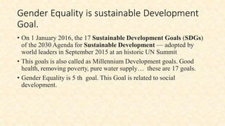 Gender Equality is sustainable Development
Goal.
• On 1 January 2016, the 17 Sustainable Development Goals (SDGs)
of the 2030 Agenda for Sustainable Development — adopted by
world leaders in September 2015 at an historic UN Summit
• This goals is also called as Millennium Development goals. Good
health, removing poverty, pure water supply… these are 17 goals.
• Gender Equality is 5 th goal. This Goal is related to social
development.
 