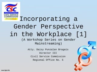 Atty. Daisy Punzalan Bragais
Director III
Civil Service Commission
Regional Office No. 5
Incorporating a
Gender Perspective
in the Workplace [1]
(A Workshop Series on Gender
Mainstreaming)
 
