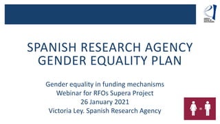 SPANISH RESEARCH AGENCY
GENDER EQUALITY PLAN
Gender equality in funding mechanisms
Webinar for RFOs Supera Project
26 January 2021
Victoria Ley. Spanish Research Agency
 