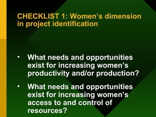 CHECKLIST 1: Women’s dimension in project identification What needs and opportunities exist for increasing women’s productivity and/or production?  What needs and opportunities exist for increasing women’s access to and control of resources?  