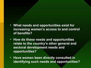 What needs and opportunities exist for increasing women’s access to and control of benefits?  How do these needs and opportunities relate to the country’s other general and sectoral development needs and opportunities?  Have women been directly consulted in identifying such needs and opportunities?  