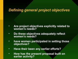 Defining general project objectives Are project objectives explicitly related to women’s needs?  Do these objectives adequately reflect women’s needs?  have women participated in setting those objectives?  Have their been any earlier efforts?  How has the present proposal built on earlier activity?  