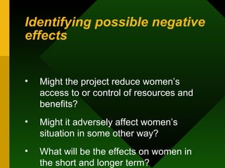 Identifying possible negative effects Might the project reduce women’s access to or control of resources and benefits?  Might it adversely affect women’s situation in some other way?  What will be the effects on women in the short and longer term?  