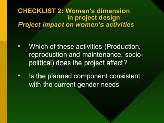 CHECKLIST 2: Women’s dimension  in project design  Project impact on women’s activities Which of these activities (Production, reproduction and maintenance, socio-political) does the project affect?  Is the planned component consistent with the current gender needs 