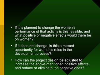 If it is planned to change the women’s performance of that activity is this feasible, and what positive or negative effects would there be on women?  If it does not change, is this a missed opportunity for women’s roles in the development process?  How can the project design be adjusted to increase the above-mentioned positive effects, and reduce or eliminate the negative ones?  