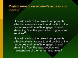 Project impact on women’s access and control How will each of the project components affect women’s access to and control of the resources and benefits engaged in and stemming from the production of goods and services?  How will each of the project components affect women’s access to and control of the resources and benefits engaged in and stemming from the reproduction and maintenance of the human resources?  