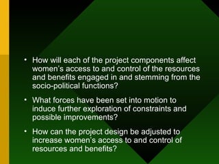 How will each of the project components affect women’s access to and control of the resources and benefits engaged in and stemming from the socio-political functions?  What forces have been set into motion to induce further exploration of constraints and possible improvements?  How can the project design be adjusted to increase women’s access to and control of resources and benefits?  