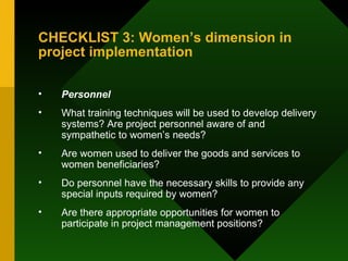 CHECKLIST 3: Women’s dimension in project implementation Personnel What training techniques will be used to develop delivery systems? Are project personnel aware of and sympathetic to women’s needs?  Are women used to deliver the goods and services to women beneficiaries?  Do personnel have the necessary skills to provide any special inputs required by women?  Are there appropriate opportunities for women to participate in project management positions?  