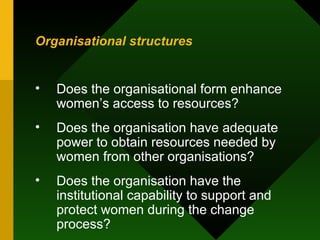 Organisational structures Does the organisational form enhance women’s access to resources?  Does the organisation have adequate power to obtain resources needed by women from other organisations?  Does the organisation have the institutional capability to support and protect women during the change process?  