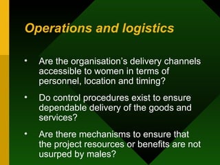 Operations and logistics Are the organisation’s delivery channels accessible to women in terms of personnel, location and timing?  Do control procedures exist to ensure dependable delivery of the goods and services?  Are there mechanisms to ensure that the project resources or benefits are not usurped by males?  