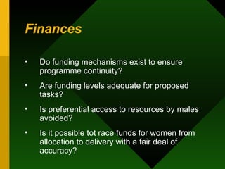 Finances Do funding mechanisms exist to ensure programme continuity?  Are funding levels adequate for proposed tasks?  Is preferential access to resources by males avoided?  Is it possible tot race funds for women from allocation to delivery with a fair deal of accuracy?  