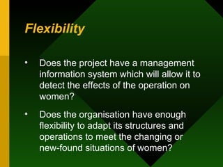 Flexibility Does the project have a management information system which will allow it to detect the effects of the operation on women?  Does the organisation have enough flexibility to adapt its structures and operations to meet the changing or new-found situations of women?  