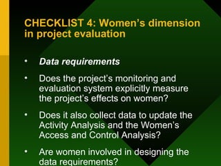 CHECKLIST 4: Women’s dimension in project evaluation Data requirements Does the project’s monitoring and evaluation system explicitly measure the project’s effects on women?  Does it also collect data to update the Activity Analysis and the Women’s Access and Control Analysis?  Are women involved in designing the data requirements?  