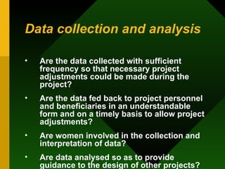 Data collection and analysis Are the data collected with sufficient frequency so that necessary project adjustments could be made during the project?  Are the data fed back to project personnel and beneficiaries in an understandable form and on a timely basis to allow project adjustments?  Are women involved in the collection and interpretation of data?  Are data analysed so as to provide guidance to the design of other projects?  Are key areas of WID research identified?  
