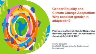 Gender Equality and
Climate Change Adaptation:
Why consider gender in
adaptation?
Peer learning Summit: Gender Responsive
National Adaptation Plan (NAP) Processes
Jamaica | July 26-28, 2022
Ayesha Constable
GirlsCARE- Climate Action for Resilience and
Empowerment
 