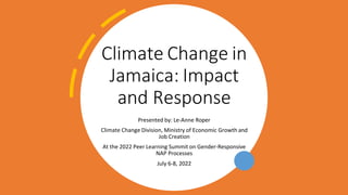 Climate Change in
Jamaica: Impact
and Response
Presented by: Le-Anne Roper
Climate Change Division, Ministry of Economic Growth and
Job Creation
At the 2022 Peer Learning Summit on Gender-Responsive
NAP Processes
July 6-8, 2022
 