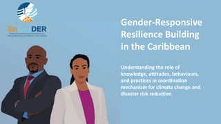 Gender-Responsive
Resilience Building
in the Caribbean
Understanding the role of
knowledge, attitudes, behaviours,
and practices in coordination
mechanism for climate change and
disaster risk reduction
 