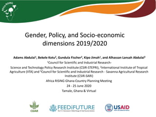 Gender, Policy, and Socio-economic
dimensions 2019/2020
Adams Abdulai1, Bekele Kotu2, Gundula Fischer2, Kipo Jimah1, and Alhassan Lansah Abdulai3
1Council for Scientific and Industrial Research-
Science and Technology Policy Research Institute (CSIR-STEPRI), 2International Institute of Tropical
Agriculture (IITA) and 3Council for Scientific and Industrial Research - Savanna Agricultural Research
Institute (CSIR-SARI)
Africa RISING Ghana Country Planning Meeting
24 - 25 June 2020
Tamale, Ghana & Virtual
 