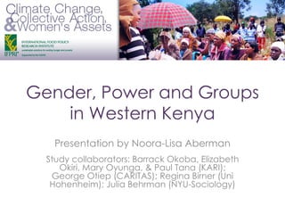 Gender, Power and Groups
in Western Kenya
Presentation by Noora-Lisa Aberman
Study collaborators: Barrack Okoba, Elizabeth
Okiri, Mary Oyunga, & Paul Tana (KARI);
George Otiep (CARITAS); Regina Birner (Uni
Hohenheim); Julia Behrman (NYU-Sociology)
 