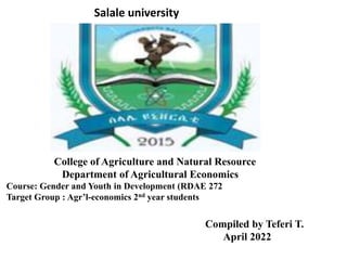 Salale university
College of Agriculture and Natural Resource
Department of Agricultural Economics
Course: Gender and Youth in Development (RDAE 272
Target Group : Agr’l-economics 2nd year students
Compiled by Teferi T.
April 2022
 